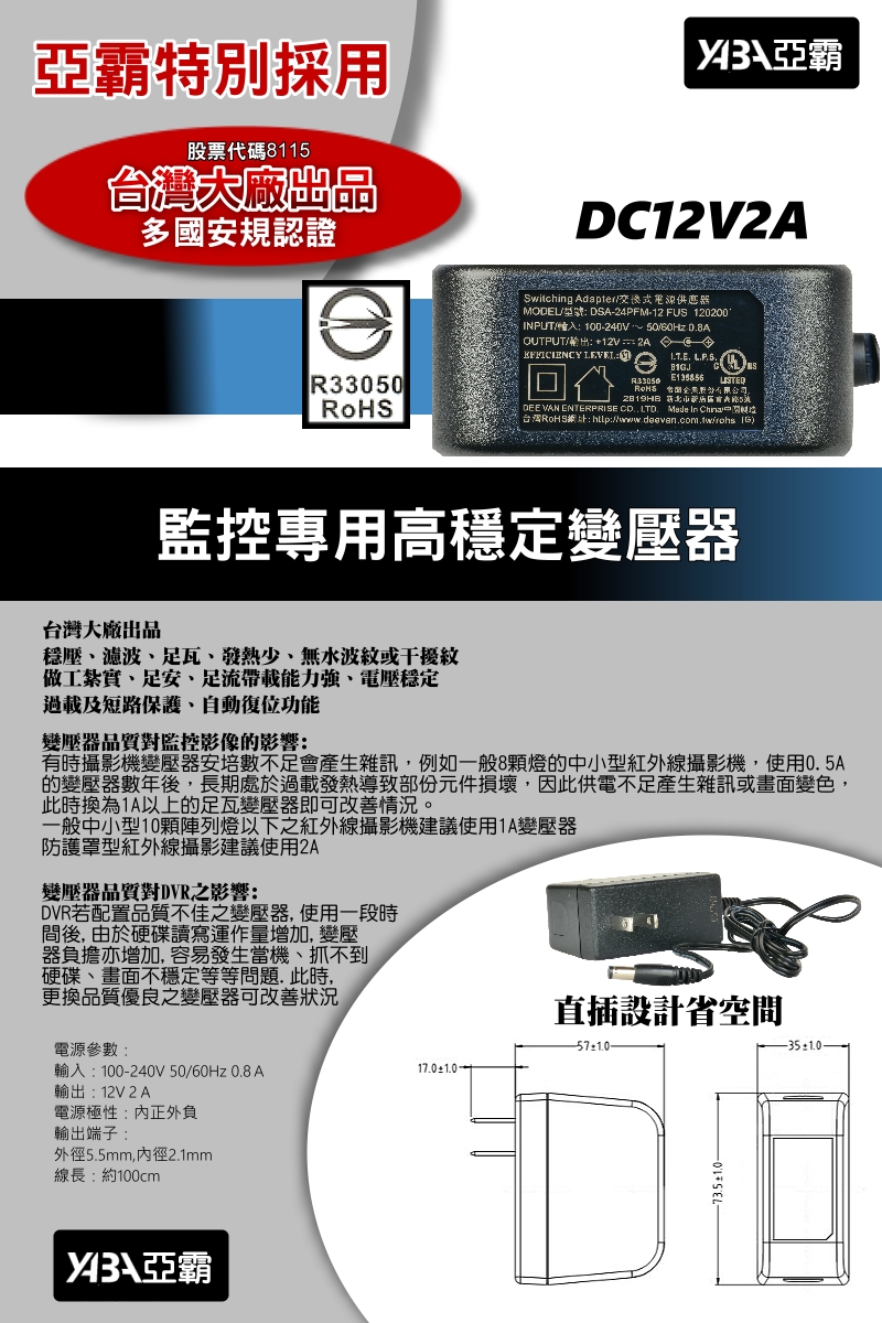 監控專用高穩定變壓器多國安規認證台灣大廠出品穩壓、濾波、足瓦、發熱少、無水波紋或干擾紋 做工紮實、足安、足流帶載能力強、電壓穩定過載及短路保護、自動復位功能變壓器品質對監控影像的影響:有時攝影機變壓器安培數不足會產生雜訊，例如一般8顆燈的中小型紅外線攝影機，使用0.5A的變壓器數年後，長期處於過載發熱導致部份元件損壞，因此供電不足產生雜訊或畫面變色，此時換為1A以上的足瓦變壓器即可改善情況。一般中小型10顆陣列燈以下之紅外線攝影機建議使用1A變壓器防護罩型紅外線攝影建議使用2A